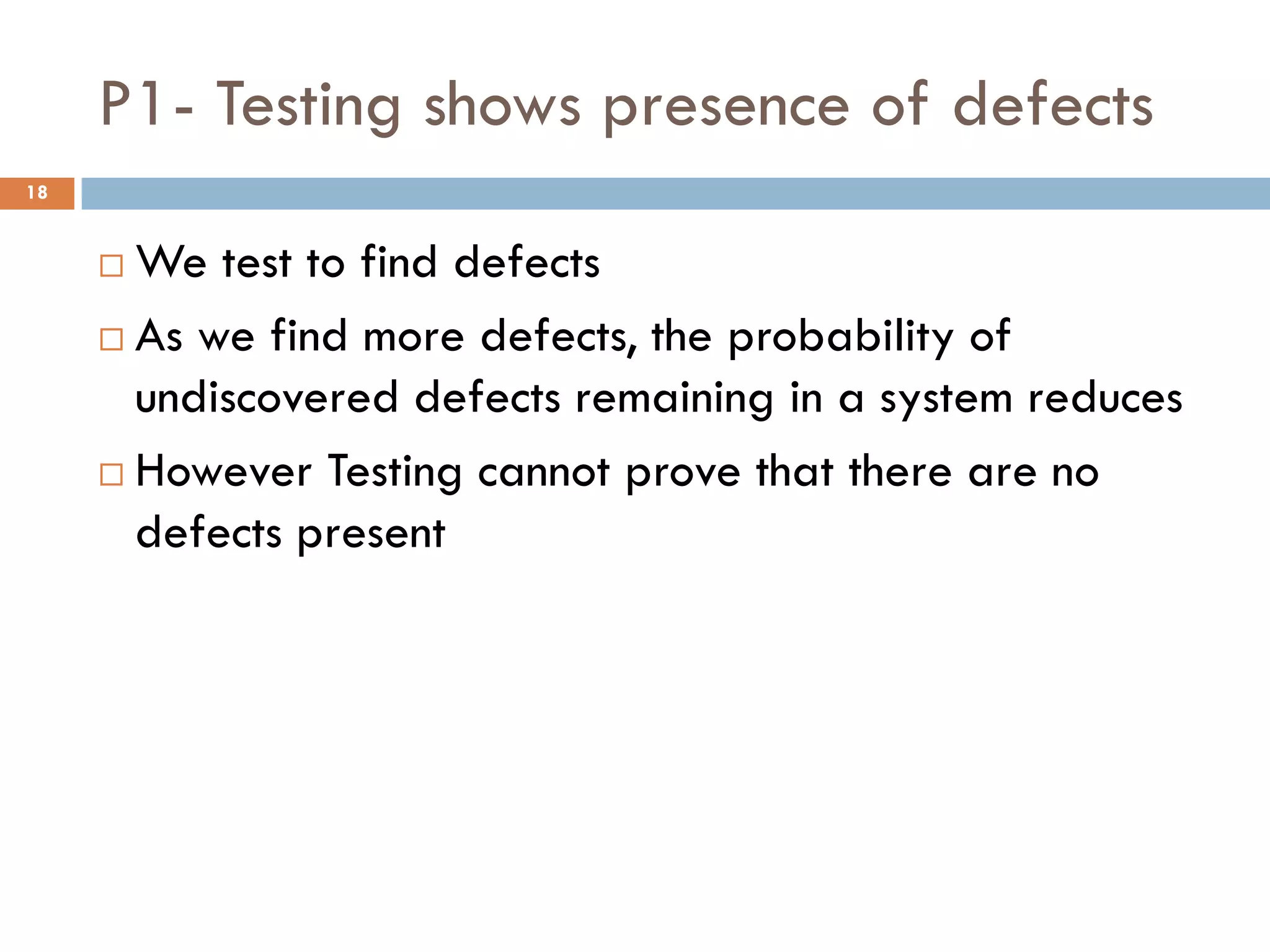 P1- Testing shows presence of defects
 We test to find defects
 As we find more defects, the probability of
undiscovered defects remaining in a system reduces
 However Testing cannot prove that there are no
defects present
18
 