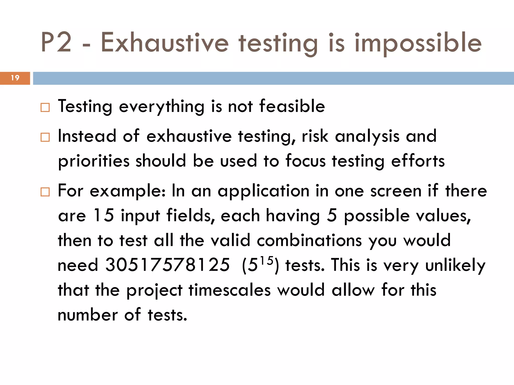 P2 - Exhaustive testing is impossible
 Testing everything is not feasible
 Instead of exhaustive testing, risk analysis and
priorities should be used to focus testing efforts
 For example: In an application in one screen if there
are 15 input fields, each having 5 possible values,
then to test all the valid combinations you would
need 30517578125 (515) tests. This is very unlikely
that the project timescales would allow for this
number of tests.
19
 