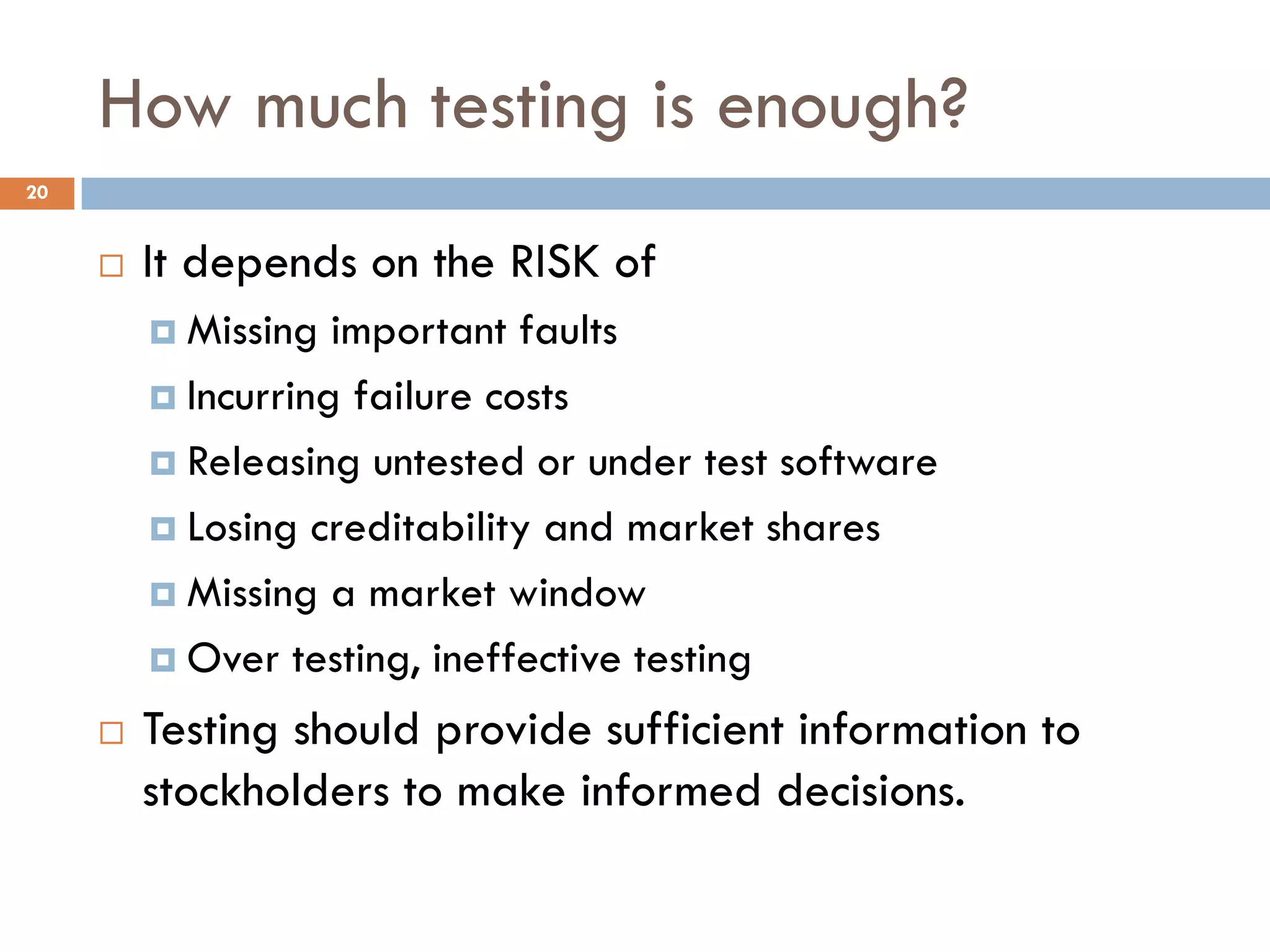 How much testing is enough?
20
 It depends on the RISK of
 Missing important faults
 Incurring failure costs
 Releasing untested or under test software
 Losing creditability and market shares
 Missing a market window
 Over testing, ineffective testing
 Testing should provide sufficient information to
stockholders to make informed decisions.
 