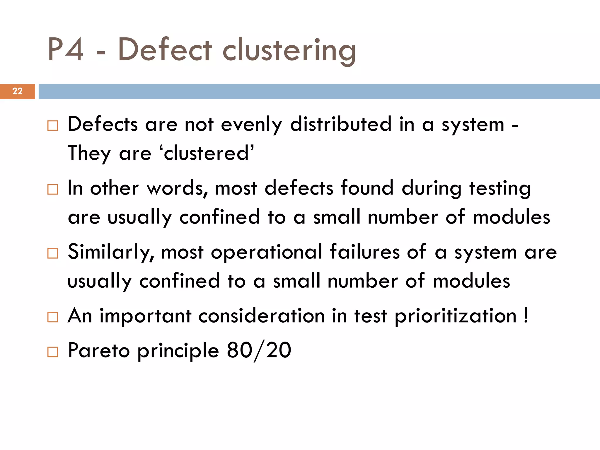 P4 - Defect clustering
 Defects are not evenly distributed in a system -
They are ‘clustered’
 In other words, most defects found during testing
are usually confined to a small number of modules
 Similarly, most operational failures of a system are
usually confined to a small number of modules
 An important consideration in test prioritization !
 Pareto principle 80/20
22
 