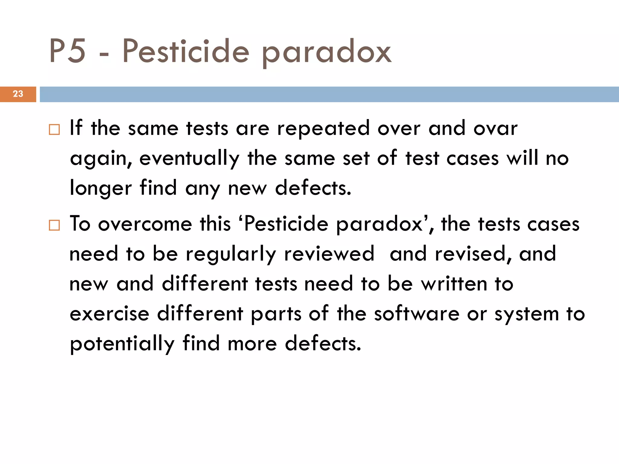 P5 - Pesticide paradox
 If the same tests are repeated over and ovar
again, eventually the same set of test cases will no
longer find any new defects.
 To overcome this ‘Pesticide paradox’, the tests cases
need to be regularly reviewed and revised, and
new and different tests need to be written to
exercise different parts of the software or system to
potentially find more defects.
23
 