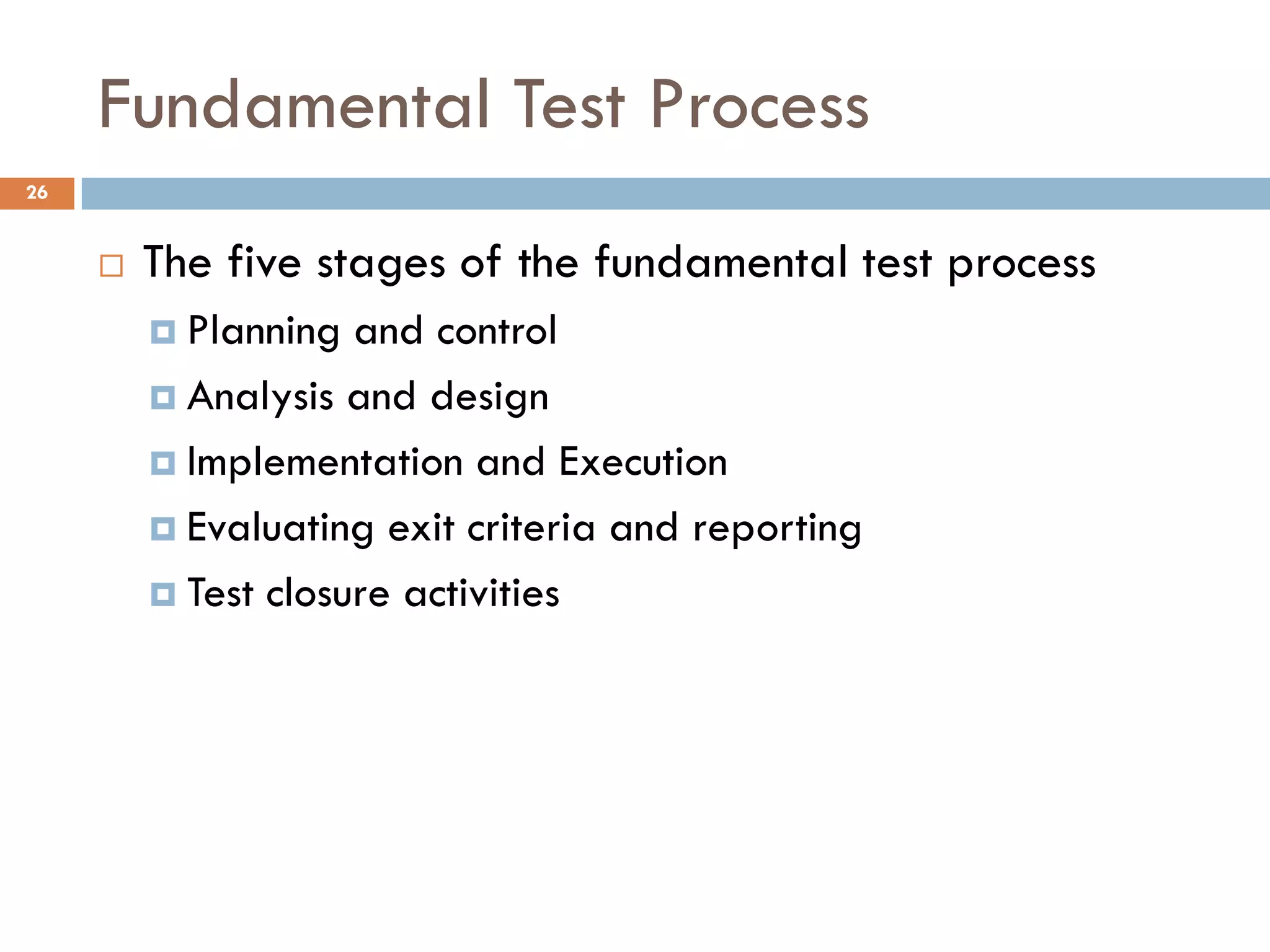 Fundamental Test Process
 The five stages of the fundamental test process
 Planning and control
 Analysis and design
 Implementation and Execution
 Evaluating exit criteria and reporting
 Test closure activities
26
 