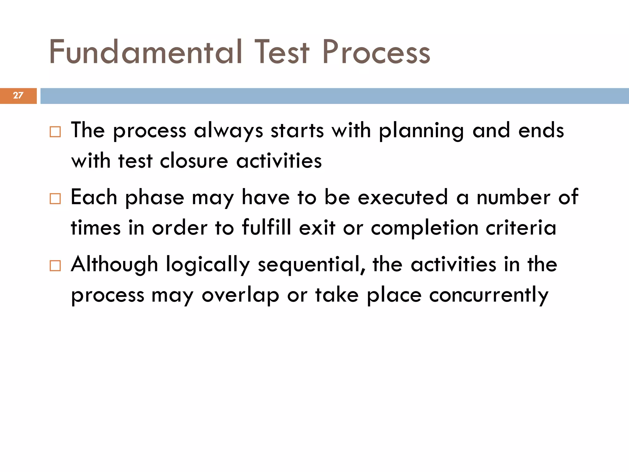 Fundamental Test Process
 The process always starts with planning and ends
with test closure activities
 Each phase may have to be executed a number of
times in order to fulfill exit or completion criteria
 Although logically sequential, the activities in the
process may overlap or take place concurrently
27
 