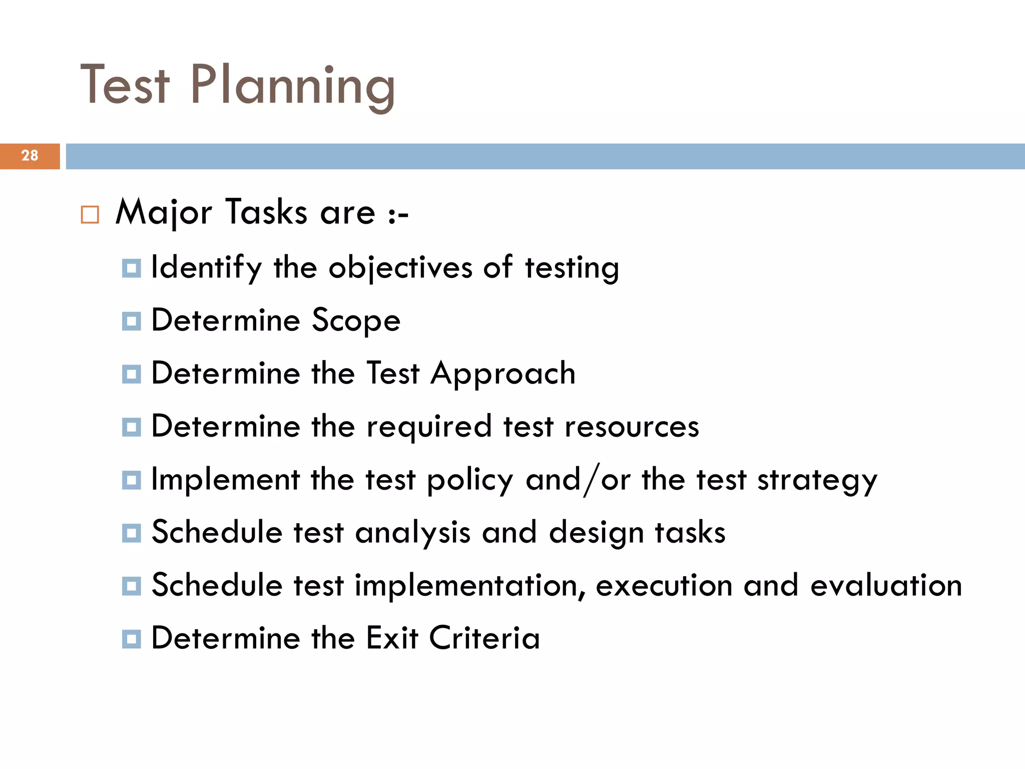 Test Planning
 Major Tasks are :-
 Identify the objectives of testing
 Determine Scope
 Determine the Test Approach
 Determine the required test resources
 Implement the test policy and/or the test strategy
 Schedule test analysis and design tasks
 Schedule test implementation, execution and evaluation
 Determine the Exit Criteria
28
 
