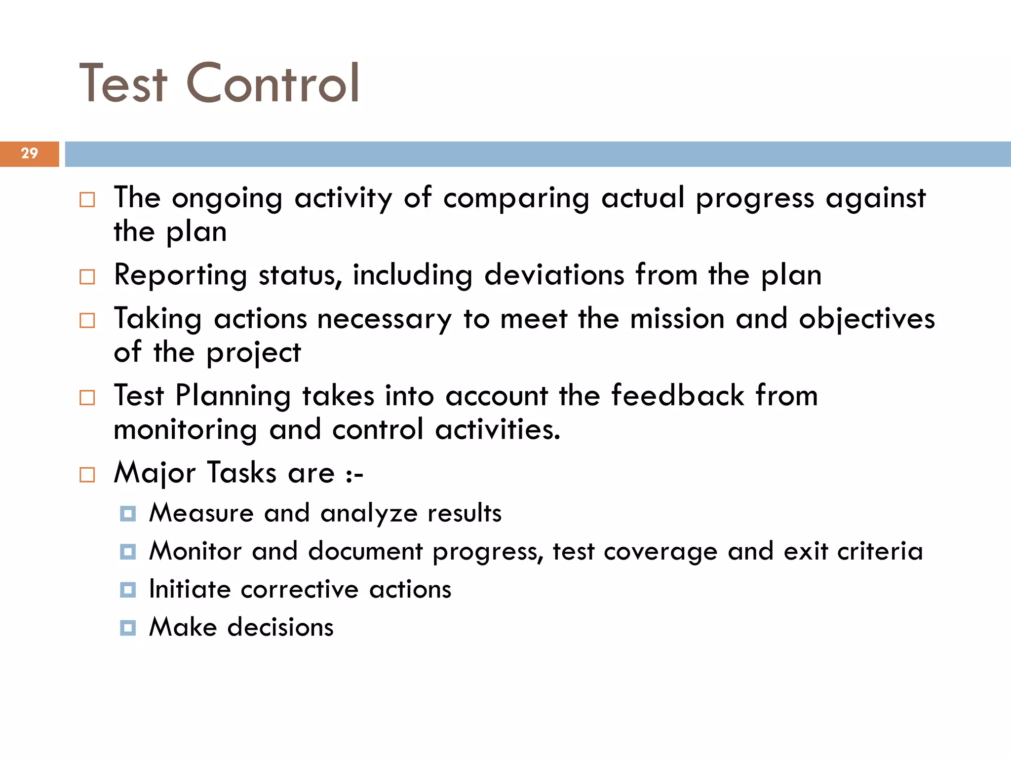 Test Control
 The ongoing activity of comparing actual progress against
the plan
 Reporting status, including deviations from the plan
 Taking actions necessary to meet the mission and objectives
of the project
 Test Planning takes into account the feedback from
monitoring and control activities.
 Major Tasks are :-
 Measure and analyze results
 Monitor and document progress, test coverage and exit criteria
 Initiate corrective actions
 Make decisions
29
 