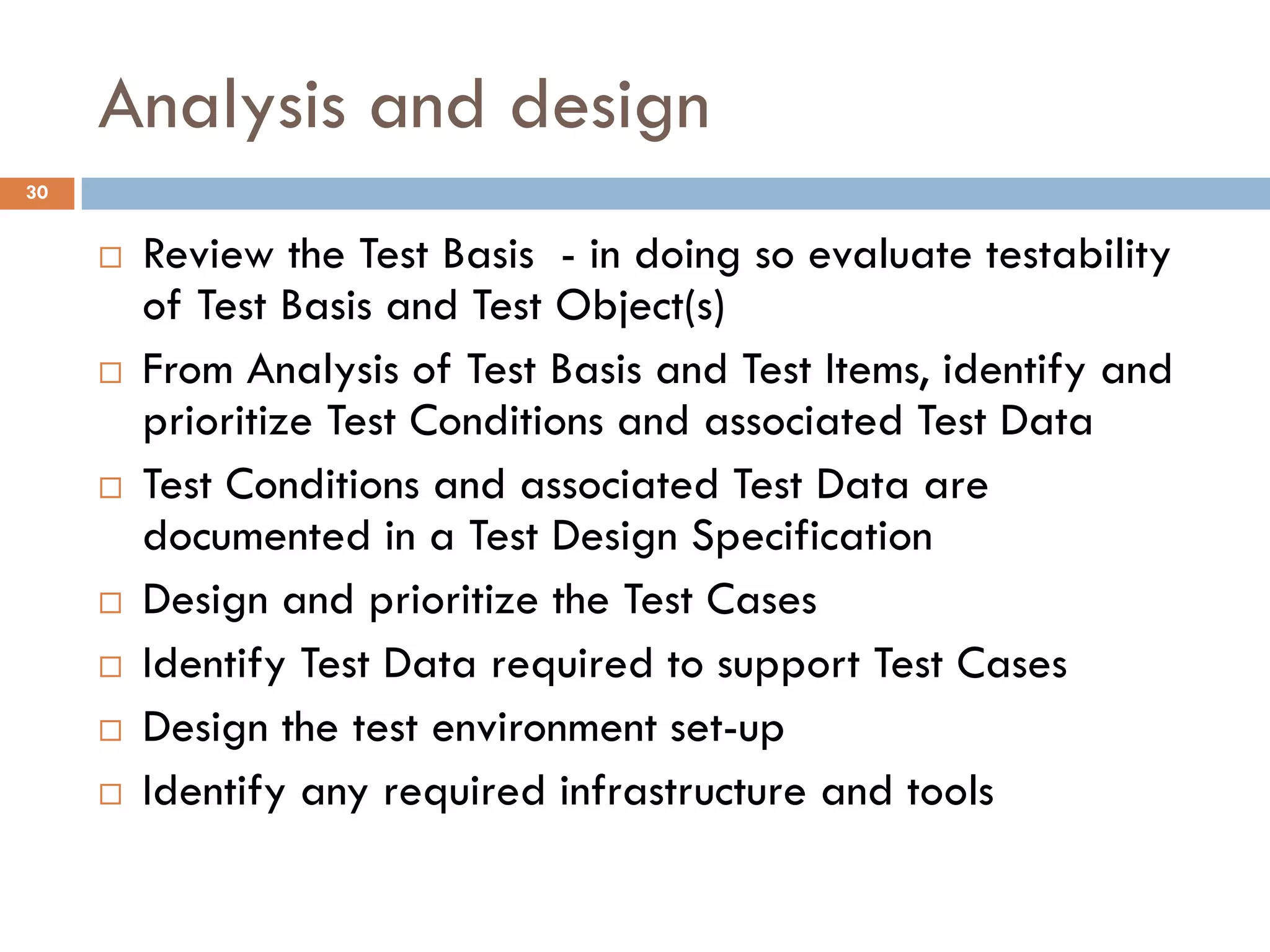 Analysis and design
 Review the Test Basis - in doing so evaluate testability
of Test Basis and Test Object(s)
 From Analysis of Test Basis and Test Items, identify and
prioritize Test Conditions and associated Test Data
 Test Conditions and associated Test Data are
documented in a Test Design Specification
 Design and prioritize the Test Cases
 Identify Test Data required to support Test Cases
 Design the test environment set-up
 Identify any required infrastructure and tools
30
 