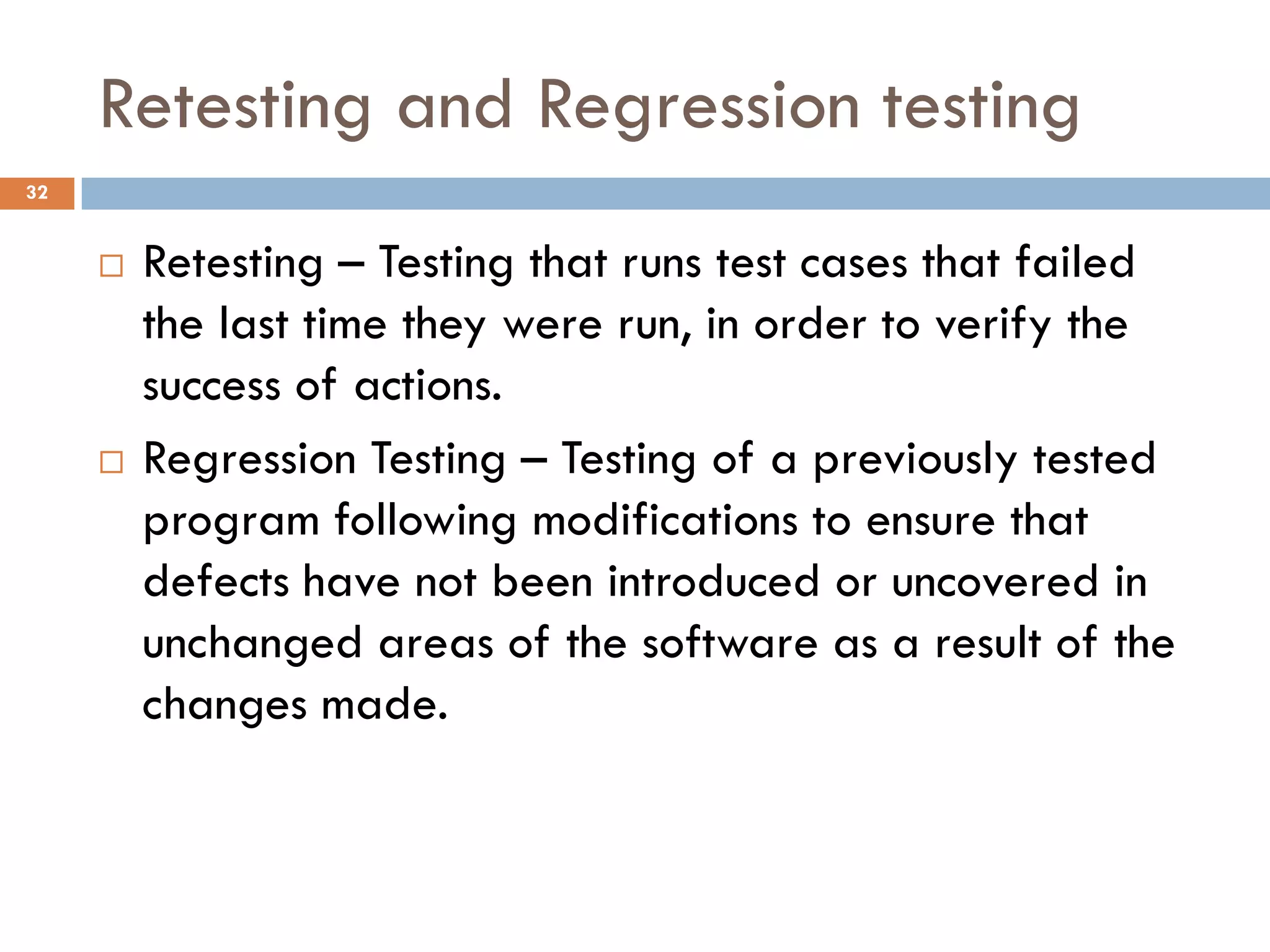Retesting and Regression testing
 Retesting – Testing that runs test cases that failed
the last time they were run, in order to verify the
success of actions.
 Regression Testing – Testing of a previously tested
program following modifications to ensure that
defects have not been introduced or uncovered in
unchanged areas of the software as a result of the
changes made.
32
 