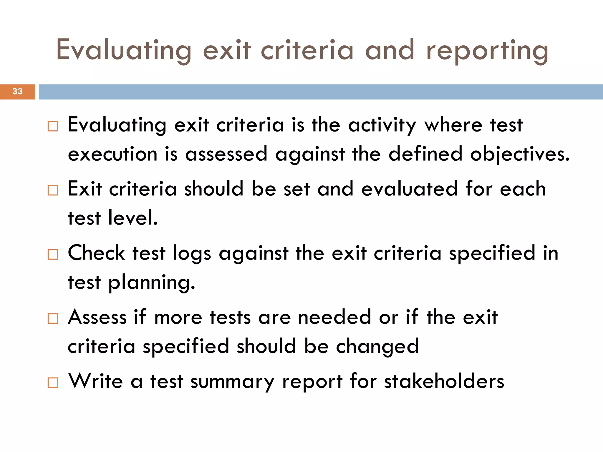 Evaluating exit criteria and reporting
 Evaluating exit criteria is the activity where test
execution is assessed against the defined objectives.
 Exit criteria should be set and evaluated for each
test level.
 Check test logs against the exit criteria specified in
test planning.
 Assess if more tests are needed or if the exit
criteria specified should be changed
 Write a test summary report for stakeholders
33
 