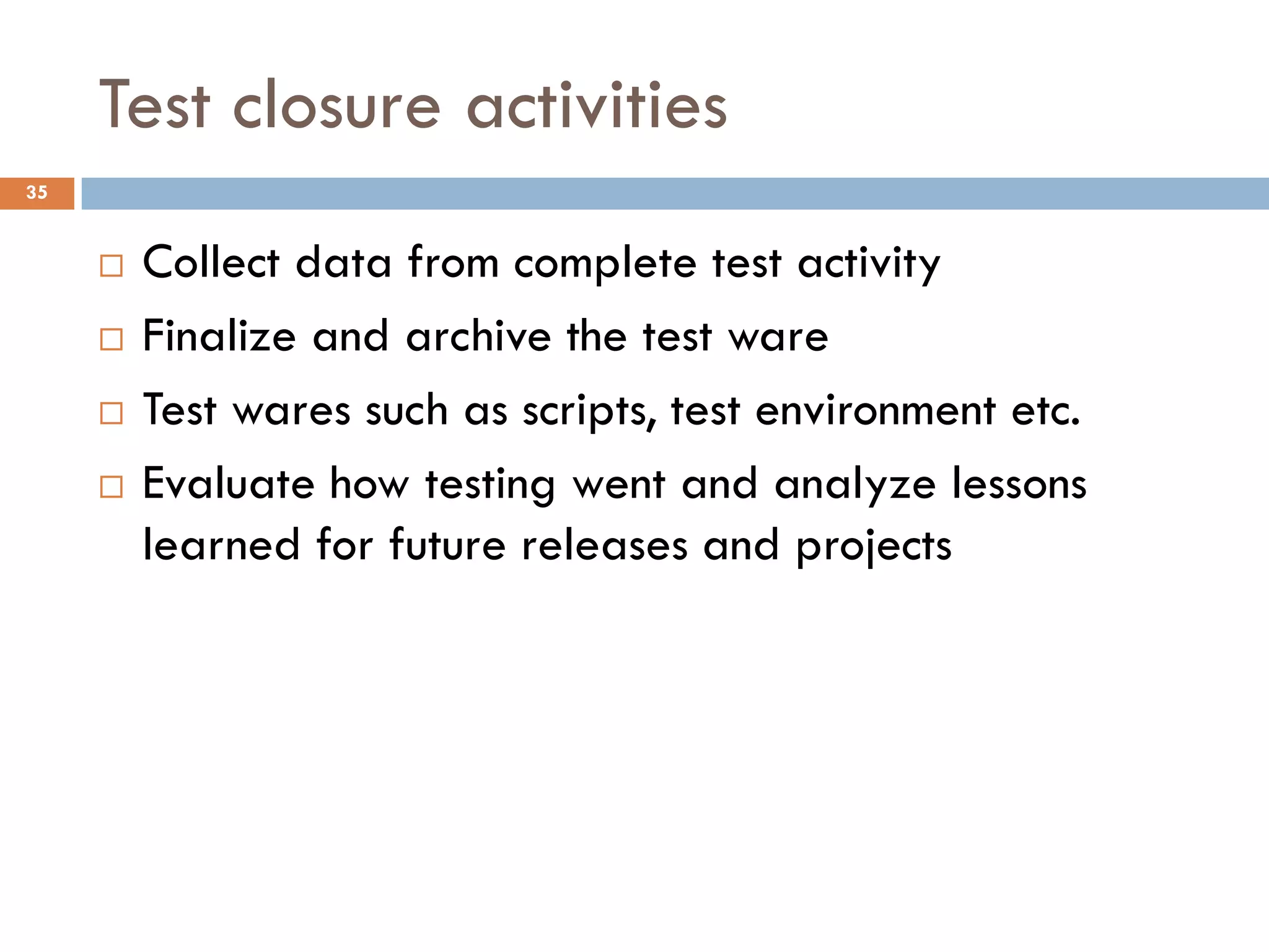 Test closure activities
 Collect data from complete test activity
 Finalize and archive the test ware
 Test wares such as scripts, test environment etc.
 Evaluate how testing went and analyze lessons
learned for future releases and projects
35
 