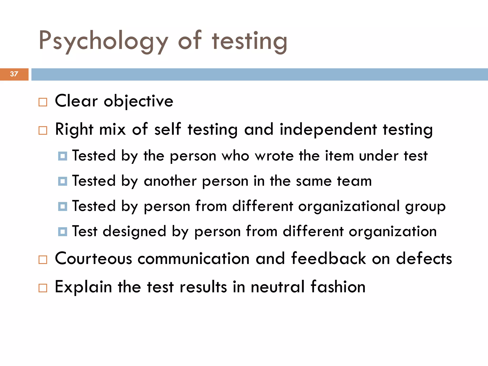 Psychology of testing
 Clear objective
 Right mix of self testing and independent testing
 Tested by the person who wrote the item under test
 Tested by another person in the same team
 Tested by person from different organizational group
 Test designed by person from different organization
 Courteous communication and feedback on defects
 Explain the test results in neutral fashion
37
 