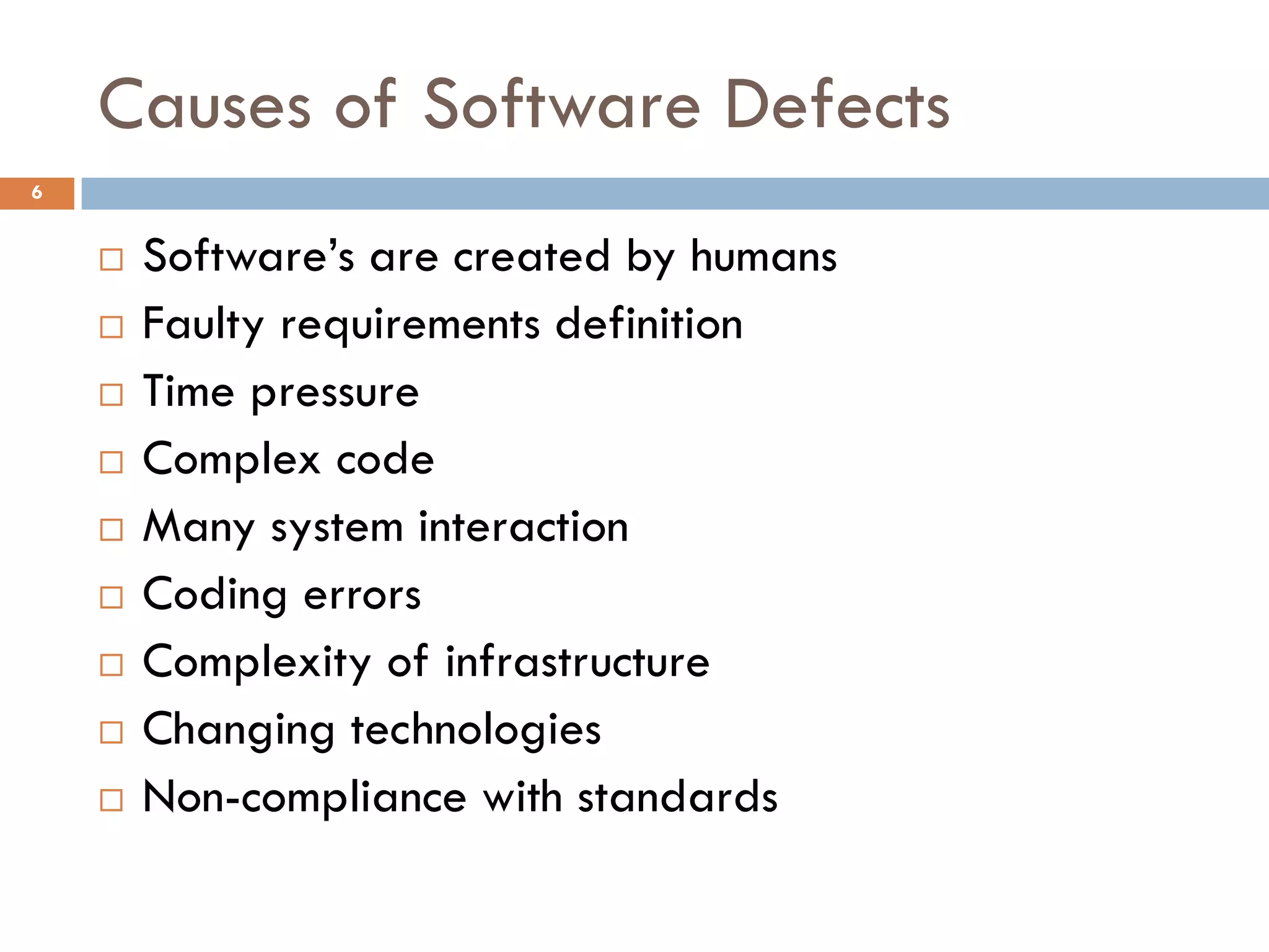 Causes of Software Defects
6
 Software’s are created by humans
 Faulty requirements definition
 Time pressure
 Complex code
 Many system interaction
 Coding errors
 Complexity of infrastructure
 Changing technologies
 Non-compliance with standards
 