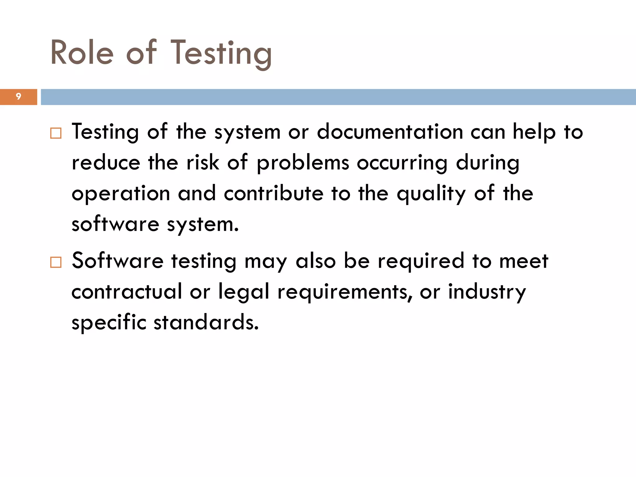 Role of Testing
9
 Testing of the system or documentation can help to
reduce the risk of problems occurring during
operation and contribute to the quality of the
software system.
 Software testing may also be required to meet
contractual or legal requirements, or industry
specific standards.
 