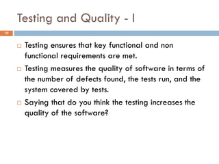 Testing and Quality - I
10
 Testing ensures that key functional and non
functional requirements are met.
 Testing measures the quality of software in terms of
the number of defects found, the tests run, and the
system covered by tests.
 Saying that do you think the testing increases the
quality of the software?
 