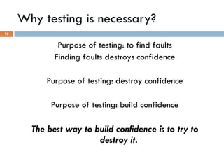 Why testing is necessary?
Purpose of testing: to find faults
Finding faults destroys confidence
Purpose of testing: destroy confidence
Purpose of testing: build confidence
The best way to build confidence is to try to
destroy it.
12
 