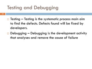 Testing and Debugging
15
 Testing – Testing is the systematic process main aim
to find the defects. Defects found will be fixed by
developers.
 Debugging – Debugging is the development activity
that analyses and remove the cause of failure
 