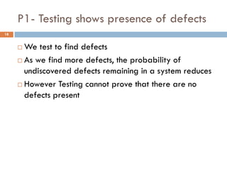 P1- Testing shows presence of defects
 We test to find defects
 As we find more defects, the probability of
undiscovered defects remaining in a system reduces
 However Testing cannot prove that there are no
defects present
18
 