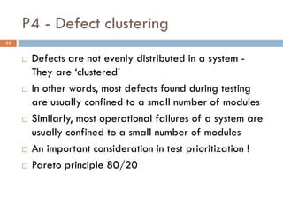 P4 - Defect clustering
 Defects are not evenly distributed in a system -
They are ‘clustered’
 In other words, most defects found during testing
are usually confined to a small number of modules
 Similarly, most operational failures of a system are
usually confined to a small number of modules
 An important consideration in test prioritization !
 Pareto principle 80/20
22
 