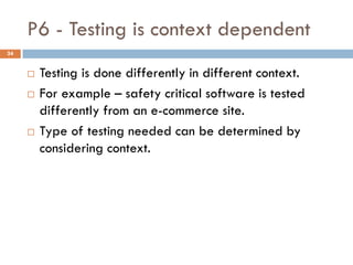 P6 - Testing is context dependent
 Testing is done differently in different context.
 For example – safety critical software is tested
differently from an e-commerce site.
 Type of testing needed can be determined by
considering context.
24
 