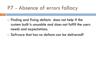 P7 - Absence of errors fallacy
 Finding and fixing defects does not help if the
system built is unusable and does not fulfill the users
needs and expectations.
 Software that has no defects can be delivered?
25
 