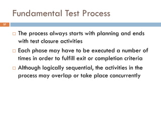 Fundamental Test Process
 The process always starts with planning and ends
with test closure activities
 Each phase may have to be executed a number of
times in order to fulfill exit or completion criteria
 Although logically sequential, the activities in the
process may overlap or take place concurrently
27
 