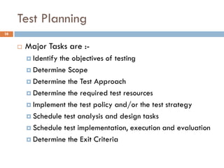 Test Planning
 Major Tasks are :-
 Identify the objectives of testing
 Determine Scope
 Determine the Test Approach
 Determine the required test resources
 Implement the test policy and/or the test strategy
 Schedule test analysis and design tasks
 Schedule test implementation, execution and evaluation
 Determine the Exit Criteria
28
 