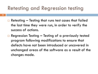 Retesting and Regression testing
 Retesting – Testing that runs test cases that failed
the last time they were run, in order to verify the
success of actions.
 Regression Testing – Testing of a previously tested
program following modifications to ensure that
defects have not been introduced or uncovered in
unchanged areas of the software as a result of the
changes made.
32
 
