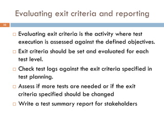 Evaluating exit criteria and reporting
 Evaluating exit criteria is the activity where test
execution is assessed against the defined objectives.
 Exit criteria should be set and evaluated for each
test level.
 Check test logs against the exit criteria specified in
test planning.
 Assess if more tests are needed or if the exit
criteria specified should be changed
 Write a test summary report for stakeholders
33
 