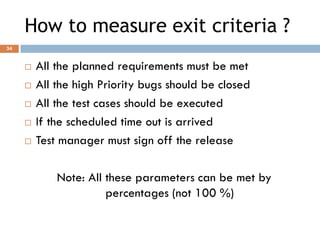 How to measure exit criteria ?
 All the planned requirements must be met
 All the high Priority bugs should be closed
 All the test cases should be executed
 If the scheduled time out is arrived
 Test manager must sign off the release
Note: All these parameters can be met by
percentages (not 100 %)
34
 