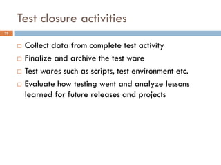 Test closure activities
 Collect data from complete test activity
 Finalize and archive the test ware
 Test wares such as scripts, test environment etc.
 Evaluate how testing went and analyze lessons
learned for future releases and projects
35
 