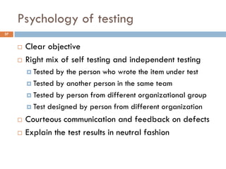 Psychology of testing
 Clear objective
 Right mix of self testing and independent testing
 Tested by the person who wrote the item under test
 Tested by another person in the same team
 Tested by person from different organizational group
 Test designed by person from different organization
 Courteous communication and feedback on defects
 Explain the test results in neutral fashion
37
 