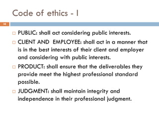 Code of ethics - I
 PUBLIC: shall act considering public interests.
 CLIENT AND EMPLOYEE: shall act in a manner that
is in the best interests of their client and employer
and considering with public interests.
 PRODUCT: shall ensure that the deliverables they
provide meet the highest professional standard
possible.
 JUDGMENT: shall maintain integrity and
independence in their professional judgment.
38
 