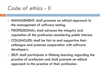 Code of ethics - II
 MANAGEMENT: shall promote an ethical approach to
the management of software testing.
 PROFESSIONAL: shall advance the integrity and
reputation of the profession considering public interest.
 COLLEAGUES: shall be fair to and supportive their
colleague and promote cooperation with software
developers.
 SELF: shall participate in lifelong learning regarding the
practice of profession and shall promote an ethical
approach to the practice of their profession.
39
 