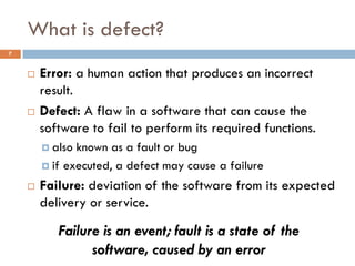 What is defect?
 Error: a human action that produces an incorrect
result.
 Defect: A flaw in a software that can cause the
software to fail to perform its required functions.
 also known as a fault or bug
 if executed, a defect may cause a failure
 Failure: deviation of the software from its expected
delivery or service.
Failure is an event; fault is a state of the
software, caused by an error
7
 