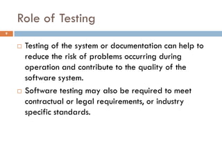 Role of Testing
9
 Testing of the system or documentation can help to
reduce the risk of problems occurring during
operation and contribute to the quality of the
software system.
 Software testing may also be required to meet
contractual or legal requirements, or industry
specific standards.
 