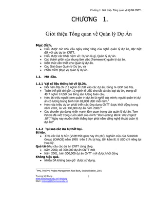 w
W
w
.
k
e
n
h
d
a
i
h
o
c
.
c
o
m
Chương 1. Giới thiệu Tổng quan về QLDA CNTT.
Trương Mỹ Dung
www.fit.hcmuns.edu.vn/~tmdung
Mail= tmdung@fit.hcmuns.edu.vn
5
CHƯƠNG 1.
Giới thiệu Tổng quan về Quản lý Dự Án
Mục đích.
• Hiểu được các nhu cầu ngày càng tăng của nghề quản lý dự án, đặc biệt
đối với các dự án CNTT.
• Hiểu được các Khái niệm về: Dự án là gì, Quản lý dự án.
• Các thành phần của khung làm việc (framework) quản lý dự án.
• Kiến thức cần thiết cho Quản lý dự án.
• Các Giai đoạn Quản lý Dự án, và
• Phần mềm phục vụ quản lý dự án
1.1. Mở đầu.
1.1.1 Vài số liệu thống kê về QLDA.
• Mỗi năm Mỹ chi 2.3 nghìn tỉ USD vào các dự án, bằng ¼ GDP của Mỹ.
• Toàn thế giới chi gần 10 nghìn tỉ USD cho tất cả các loại dự án, trong số
40.7 nghìn tỉ USD của tổng sản lượng toàn cầu.
• Hơn 16 triệu người xem quản trị dự án là nghề của mình; người quản trị dự
án có lương trung bình hơn 82,000 USD mỗi năm.1
• Hơn nửa triệu dự án phát triển các ứng dụng CNTT được khởi động trong
năm 2001, so với 300,000 dự án năm 2000.*
• Các chuyên gia đang nhấn mạnh tầm quan trọng của quản lý dự án. Tom
Peters đã viết trong cuốn sách của mình “Reinventing Work: the Project
50”, “Ngày nay muốn chiến thắng bạn phải nắm vững nghệ thuật quản lý
dự án!”
1.1.2 Tại sao các DA bị thất bại.
Bị hũy.
• 33% các DA bị hũy (Vượt thời gain hay chi phí). Nghiên cứu của Standish
Group (CHAOS) năm 1995 trên 31% bị hủy, tốn kém 81 tỉ USD chỉ riêng tại
Hoa Kỳ.
Quá tải-Nhu cầu các dự án CNTT càng tăng
• Năm 2000, có 300,000 dự án CNTT mới
• Năm 2001, trên 500,000 dự án CNTT mới được khởi động
Không hiệu quả.
• Nhiều DA không bao giờ được sử dụng.
1
PMI, The PMI Project Management Fact Book, Second Edition, 2001
 