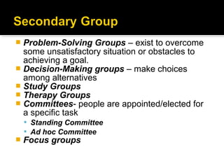  Problem-Solving Groups – exist to overcome
some unsatisfactory situation or obstacles to
achieving a goal.
 Decision-Making groups – make choices
among alternatives
 Study Groups
 Therapy Groups
 Committees- people are appointed/elected for
a specific task
 Standing Committee
 Ad hoc Committee
 Focus groups
 