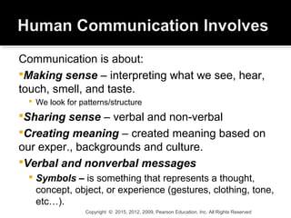 Communication is about:
Making sense – interpreting what we see, hear,
touch, smell, and taste.
 We look for patterns/structure
Sharing sense – verbal and non-verbal
Creating meaning – created meaning based on
our exper., backgrounds and culture.
Verbal and nonverbal messages
 Symbols – is something that represents a thought,
concept, object, or experience (gestures, clothing, tone,
etc…).
Copyright © 2015, 2012, 2009, Pearson Education, Inc. All Rights Reserved
 