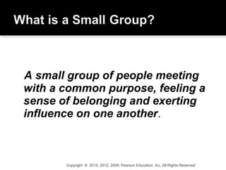 A small group of people meeting
with a common purpose, feeling a
sense of belonging and exerting
influence on one another.
Copyright © 2015, 2012, 2009, Pearson Education, Inc. All Rights Reserved
 