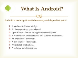What Is Android?
                                  
Android is made up of several necessary and dependent parts :

      A hardware reference design.
      A Linux operating system kernel.
      Open-source libraries for application development.
      A run time used to execute and host Android applications.
      An application framework.
      A user interface framework.
      Preinstalled applications.
      A software development kit.
 