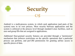 Security
                              
Android is a multi-process system, in which each application (and parts of the
system) runs in its own process. Most security between applications and the
system is enforced at the process level through standard Linux facilities, such as
user and group IDs that are assigned to applications.

Additional finer-grained security features are provided through a "permission"
mechanism that enforces restrictions on the specific operations that a particular
process can perform, and per-URI permissions for granting ad-hoc access to
specific pieces of data.
 