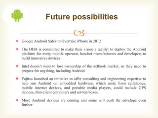 Future possibilities

                                   
 Google Android Sales to Overtake iPhone in 2012

 The OHA is committed to make their vision a reality: to deploy the Android
  platform for every mobile operator, handset manufacturers and developers to
  build innovative devices

 Intel doesn’t want to lose ownership of the netbook market, so they need to
  prepare for anything, including Android

 Fujitsu launched an initiative to offer consulting and engineering expertise to
  help run Android on embedded hardware, which aside from cellphones,
  mobile internet devices, and portable media players, could include GPS
  devices, thin-client computers and set-top boxes.

 More Android devices are coming and some will push the envelope even
  further
 