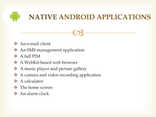 NATIVE ANDROID APPLICATIONS

                             
   An e-mail client
   An SMS management application
   A full PIM
   A WebKit-based web browser
   A music player and picture gallery
   A camera and video recording application
   A calculator
   The home screen
   An alarm clock
 