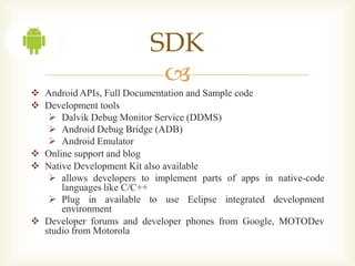 SDK
                           
 Android APIs, Full Documentation and Sample code
 Development tools
    Dalvik Debug Monitor Service (DDMS)
    Android Debug Bridge (ADB)
    Android Emulator
 Online support and blog
 Native Development Kit also available
    allows developers to implement parts of apps in native-code
      languages like C/C++
    Plug in available to use Eclipse integrated development
      environment
 Developer forums and developer phones from Google, MOTODev
  studio from Motorola
 