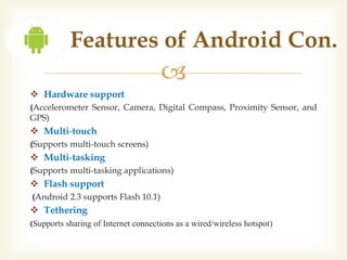 Features of Android Con.
                                     
 Hardware support
(Accelerometer Sensor, Camera, Digital Compass, Proximity Sensor, and
GPS)
 Multi-touch
(Supports multi-touch screens)
 Multi-tasking
(Supports multi-tasking applications)
 Flash support
(Android 2.3 supports Flash 10.1)
 Tethering
(Supports sharing of Internet connections as a wired/wireless hotspot)
 
