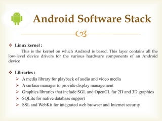 Android Software Stack
                                   
 Linux kernel :
       This is the kernel on which Android is based. This layer contains all the
low-level device drivers for the various hardware components of an Android
device

 Libraries :
   A media library for playback of audio and video media
   A surface manager to provide display management
   Graphics libraries that include SGL and OpenGL for 2D and 3D graphics
   SQLite for native database support
   SSL and WebKit for integrated web browser and Internet security
 
