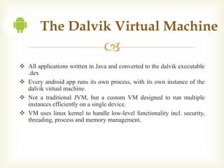 The Dalvik Virtual Machine
                                 
 All applications written in Java and converted to the dalvik executable
  .dex
 Every android app runs its own process, with its own instance of the
  dalvik virtual machine.
 Not a traditional JVM, but a custom VM designed to run multiple
  instances efficiently on a single device.
 VM uses linux kernel to handle low-level functionality incl. security,
  threading, process and memory management.
 