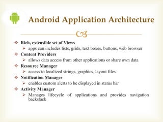 Android Application Architecture
                               
 Rich, extensible set of Views
   apps can includes lists, grids, text boxes, buttons, web browser
 Content Providers
   allows data access from other applications or share own data
 Resource Manager
   access to localized strings, graphics, layout files
 Notification Manager
   enables custom alerts to be displayed in status bar
 Activity Manager
   Manages lifecycle of applications and provides navigation
      backstack
 