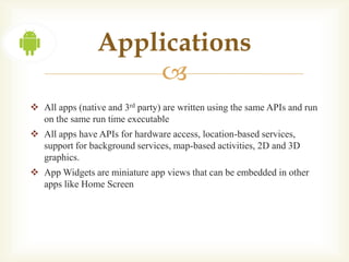 Applications
                     
 All apps (native and 3rd party) are written using the same APIs and run
  on the same run time executable
 All apps have APIs for hardware access, location-based services,
  support for background services, map-based activities, 2D and 3D
  graphics.
 App Widgets are miniature app views that can be embedded in other
  apps like Home Screen
 