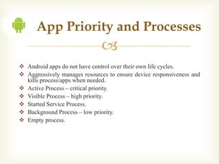 App Priority and Processes
                               
 Android apps do not have control over their own life cycles.
 Aggressively manages resources to ensure device responsiveness and
  kills process/apps when needed.
 Active Process – critical priority.
 Visible Process – high priority.
 Started Service Process.
 Background Process – low priority.
 Empty process.
 