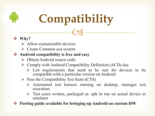 Compatibility
 Why?
                 
    Allow customizable devices
    Create Common eco system
 Android compatibility is free and easy
    Obtain Android source code
    Comply with Android Compatibility Definition (ACD) doc
      List requirements that need to be met for devices to be
         compatible with a particular version on Android
    Pass the Compatibility Test Suite (CTS)
      Automated test harness running on desktop, manages test
         execution
      Test cases written, packaged as .apk to run on actual device or
         emulator
 Porting guide available for bringing up Android on custom HW
 